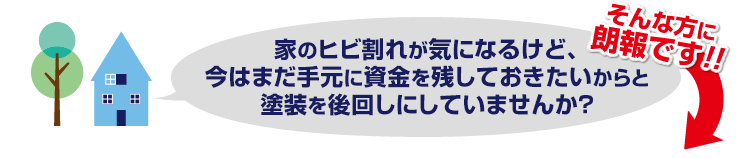 家のヒビ割れが気になるけど、今はまだ手元に資金を残しておきたいとからと塗装を後回しにしていませんか?そんな方に朗報です!